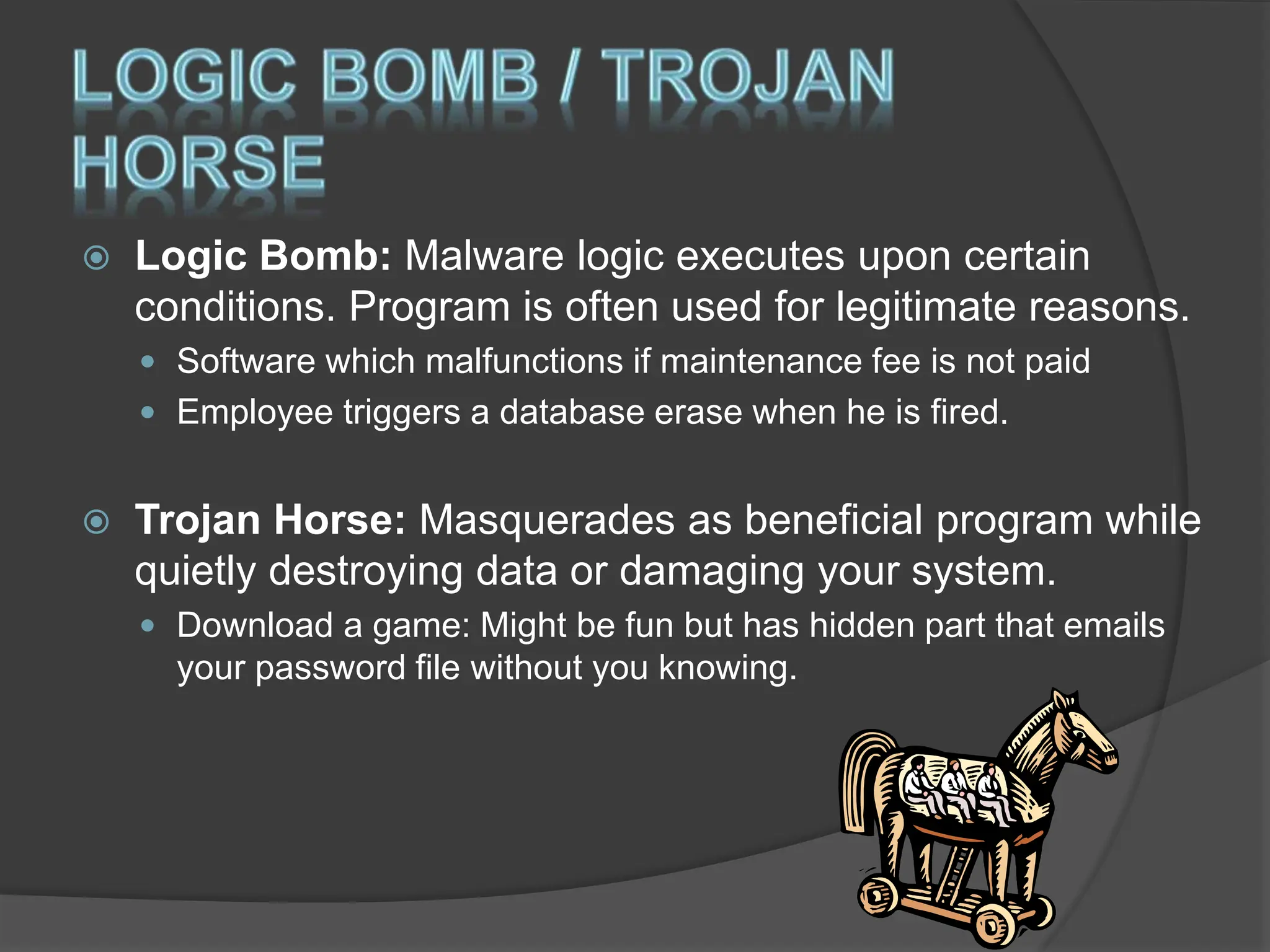  Logic Bomb: Malware logic executes upon certain
conditions. Program is often used for legitimate reasons.
 Software which malfunctions if maintenance fee is not paid
 Employee triggers a database erase when he is fired.
 Trojan Horse: Masquerades as beneficial program while
quietly destroying data or damaging your system.
 Download a game: Might be fun but has hidden part that emails
your password file without you knowing.
 