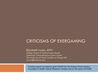 CRITICISMS OF EXERGAMING Elizabeth Lyons, MPH Gillings School of Global Public Health Lineberger Comprehensive Cancer Center The University of North Carolina at Chapel Hill [email_address] Funding support provided by grant 64438 from the Robert Wood Johnson Foundation’s Health Games Research initiative and by NIH grant CA75526 