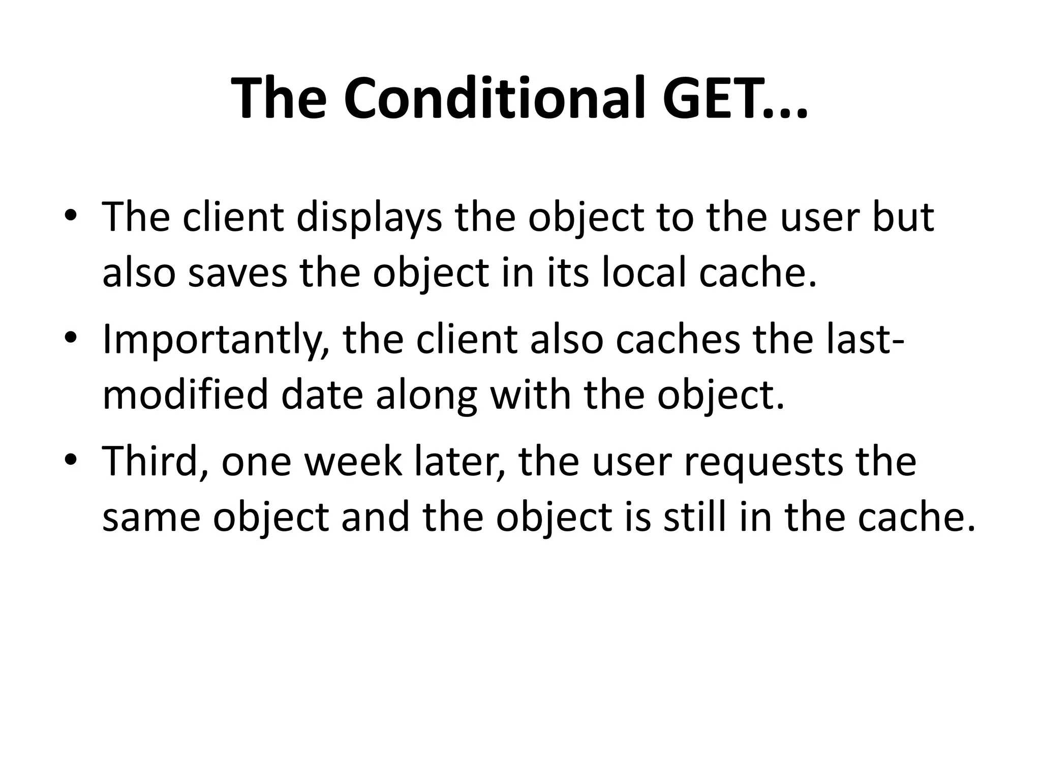 The Conditional GET...
• The client displays the object to the user but
also saves the object in its local cache.
• Importantly, the client also caches the last-
modified date along with the object.
• Third, one week later, the user requests the
same object and the object is still in the cache.
 