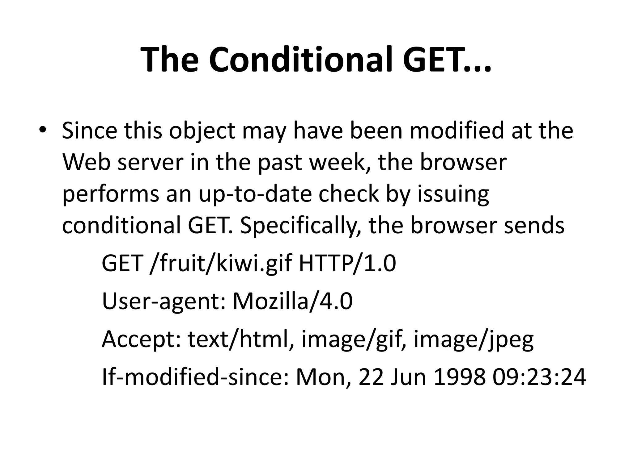 The Conditional GET...
• Since this object may have been modified at the
Web server in the past week, the browser
performs an up-to-date check by issuing
conditional GET. Specifically, the browser sends
GET /fruit/kiwi.gif HTTP/1.0
User-agent: Mozilla/4.0
Accept: text/html, image/gif, image/jpeg
If-modified-since: Mon, 22 Jun 1998 09:23:24
 