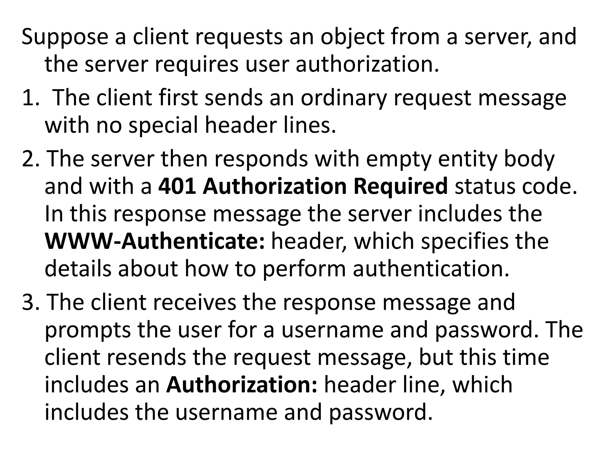 Suppose a client requests an object from a server, and
the server requires user authorization.
1. The client first sends an ordinary request message
with no special header lines.
2. The server then responds with empty entity body
and with a 401 Authorization Required status code.
In this response message the server includes the
WWW-Authenticate: header, which specifies the
details about how to perform authentication.
3. The client receives the response message and
prompts the user for a username and password. The
client resends the request message, but this time
includes an Authorization: header line, which
includes the username and password.
 