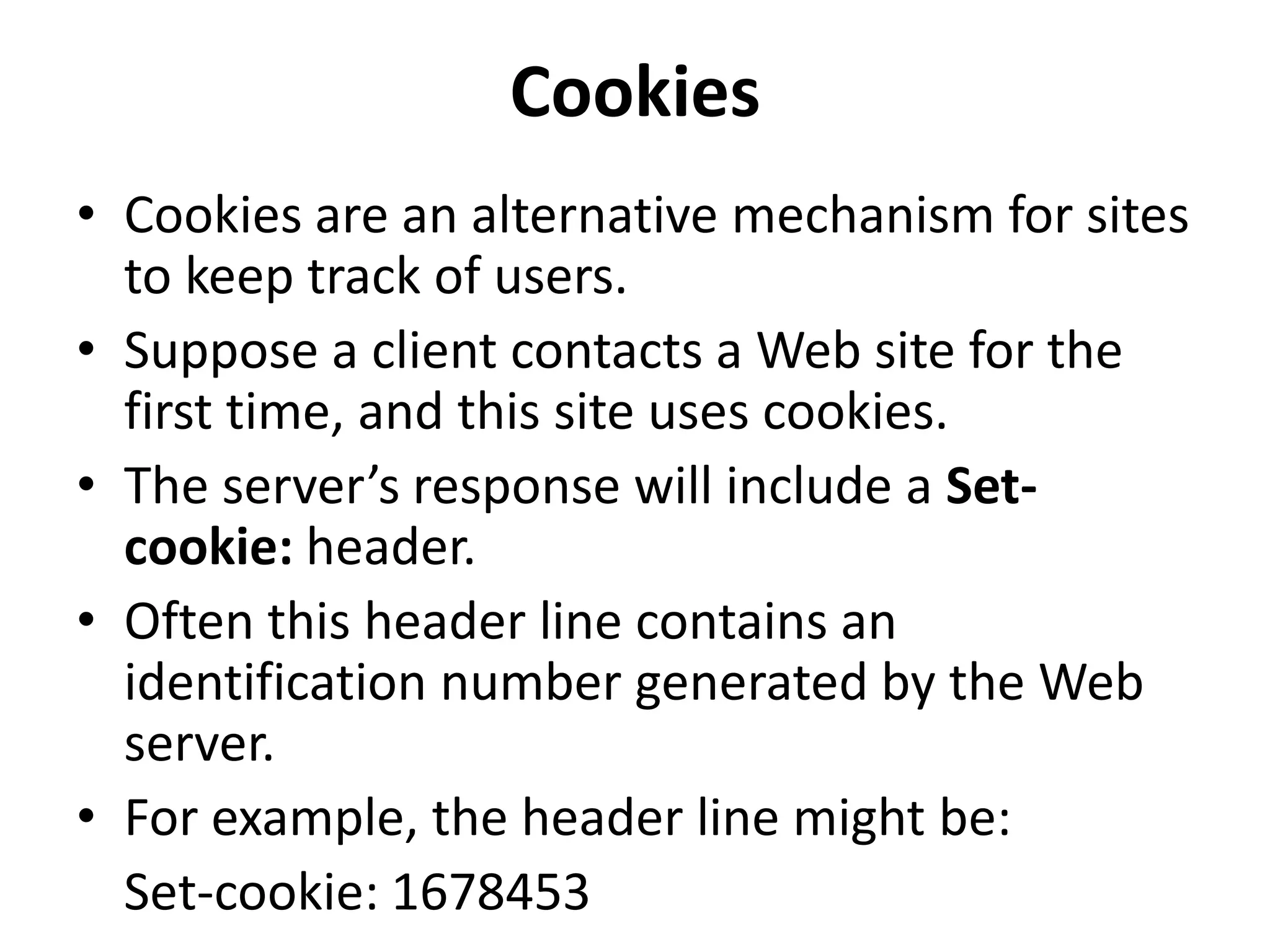 Cookies
• Cookies are an alternative mechanism for sites
to keep track of users.
• Suppose a client contacts a Web site for the
first time, and this site uses cookies.
• The server’s response will include a Set-
cookie: header.
• Often this header line contains an
identification number generated by the Web
server.
• For example, the header line might be:
Set-cookie: 1678453
 