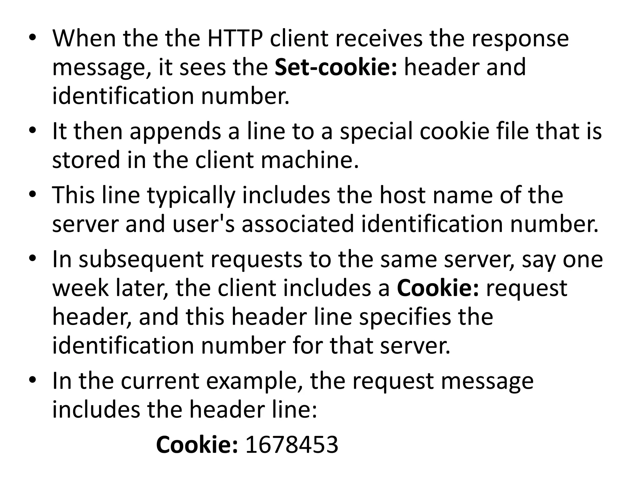 • When the the HTTP client receives the response
message, it sees the Set-cookie: header and
identification number.
• It then appends a line to a special cookie file that is
stored in the client machine.
• This line typically includes the host name of the
server and user's associated identification number.
• In subsequent requests to the same server, say one
week later, the client includes a Cookie: request
header, and this header line specifies the
identification number for that server.
• In the current example, the request message
includes the header line:
Cookie: 1678453
 