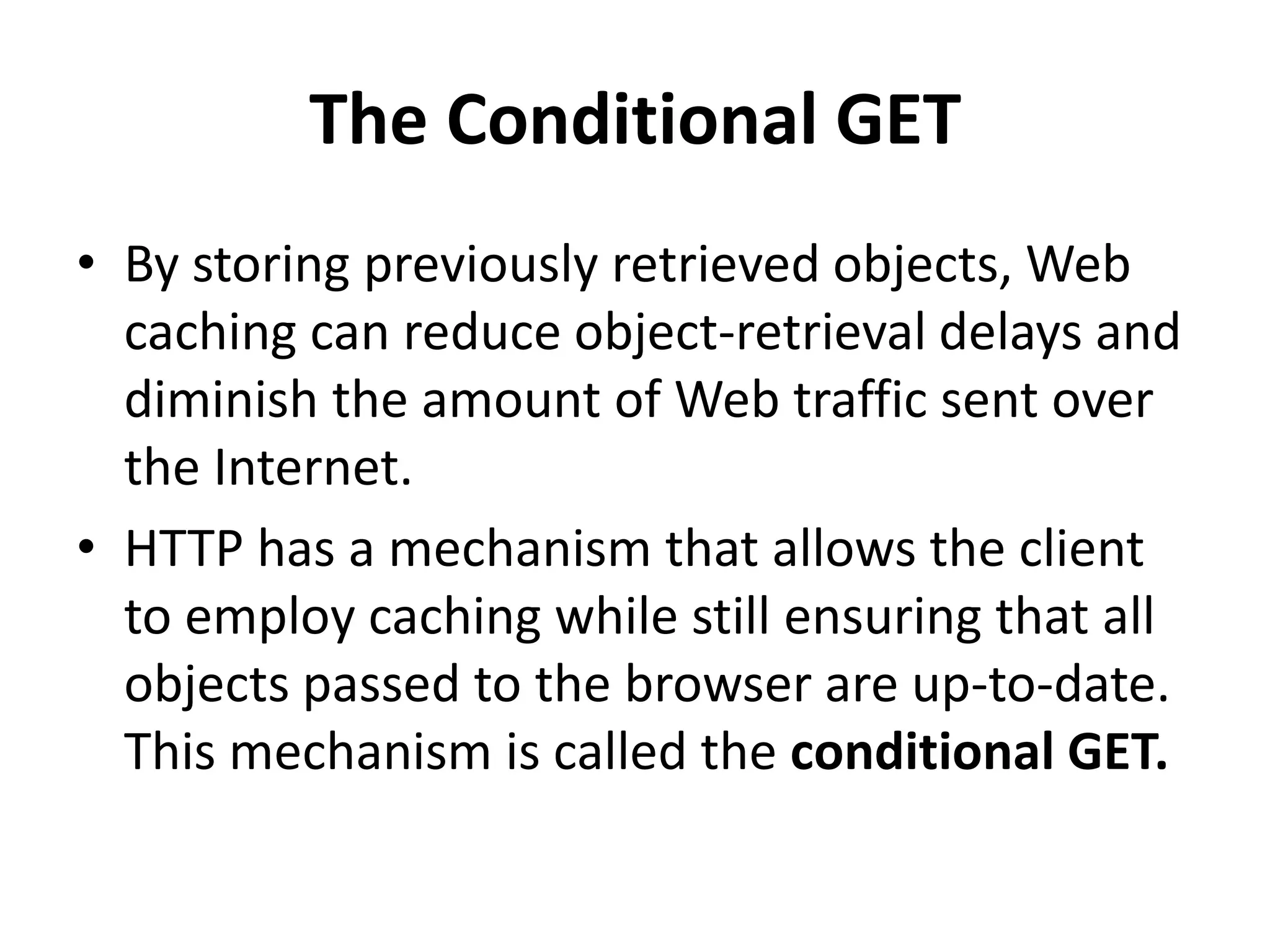 The Conditional GET
• By storing previously retrieved objects, Web
caching can reduce object-retrieval delays and
diminish the amount of Web traffic sent over
the Internet.
• HTTP has a mechanism that allows the client
to employ caching while still ensuring that all
objects passed to the browser are up-to-date.
This mechanism is called the conditional GET.
 