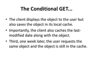 The Conditional GET...
• The client displays the object to the user but
also saves the object in its local cache.
• Importantly, the client also caches the last-
modified date along with the object.
• Third, one week later, the user requests the
same object and the object is still in the cache.
 