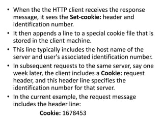 • When the the HTTP client receives the response
message, it sees the Set-cookie: header and
identification number.
• It then appends a line to a special cookie file that is
stored in the client machine.
• This line typically includes the host name of the
server and user's associated identification number.
• In subsequent requests to the same server, say one
week later, the client includes a Cookie: request
header, and this header line specifies the
identification number for that server.
• In the current example, the request message
includes the header line:
Cookie: 1678453
 