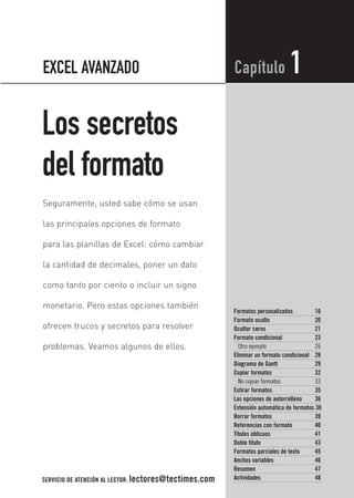 Los secretos
del formato
Formatos personalizados 16
Formato oculto 20
Ocultar ceros 21
Formato condicional 23
Otro ejemplo 26
Eliminar un formato condicional 28
Diagrama de Gantt 29
Copiar formatos 32
No copiar formatos 33
Estirar formatos 35
Las opciones de autorrelleno 36
Extensión automática de formatos 38
Borrar formatos 39
Referencias con formato 40
Títulos oblicuos 41
Doble título 43
Formatos parciales de texto 45
Anchos variables 46
Resumen 47
Actividades 48
Capítulo 1
Seguramente, usted sabe cómo se usan
las principales opciones de formato
para las planillas de Excel: cómo cambiar
la cantidad de decimales, poner un dato
como tanto por ciento o incluir un signo
monetario. Pero estas opciones también
ofrecen trucos y secretos para resolver
problemas. Veamos algunos de ellos.
EXCEL AVANZADO
SERVICIO DE ATENCIÓN AL LECTOR: lectores@tectimes.com
01_ExcelAvanzado.qxd 9/9/04 14:42 Page 15
 