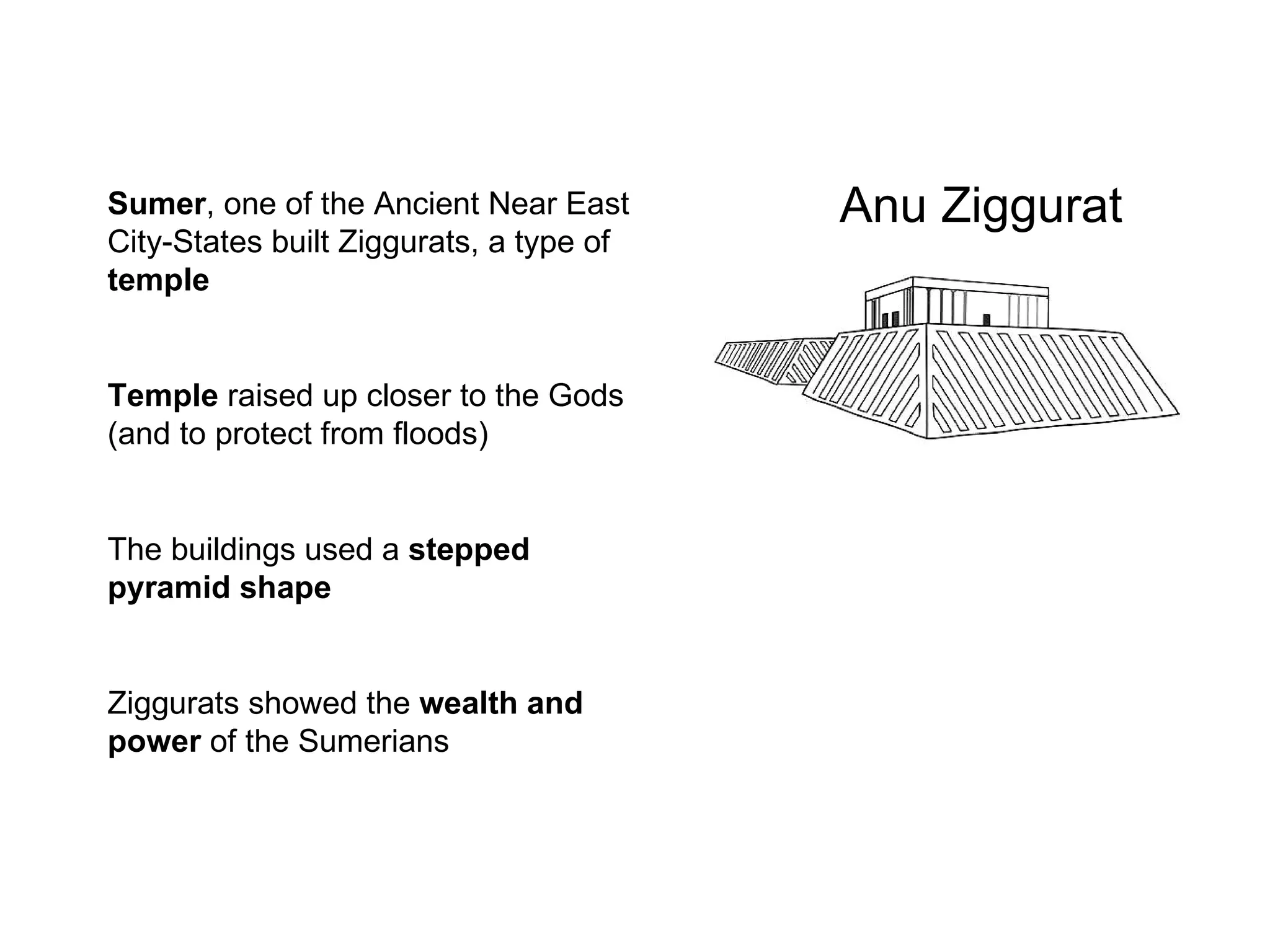 Anu Ziggurat Sumer , one of the Ancient Near East City-States built Ziggurats, a type of  temple Temple  raised up closer to the Gods (and to protect from floods) The buildings used a  stepped pyramid shape Ziggurats   showed the  wealth and power  of the Sumerians 