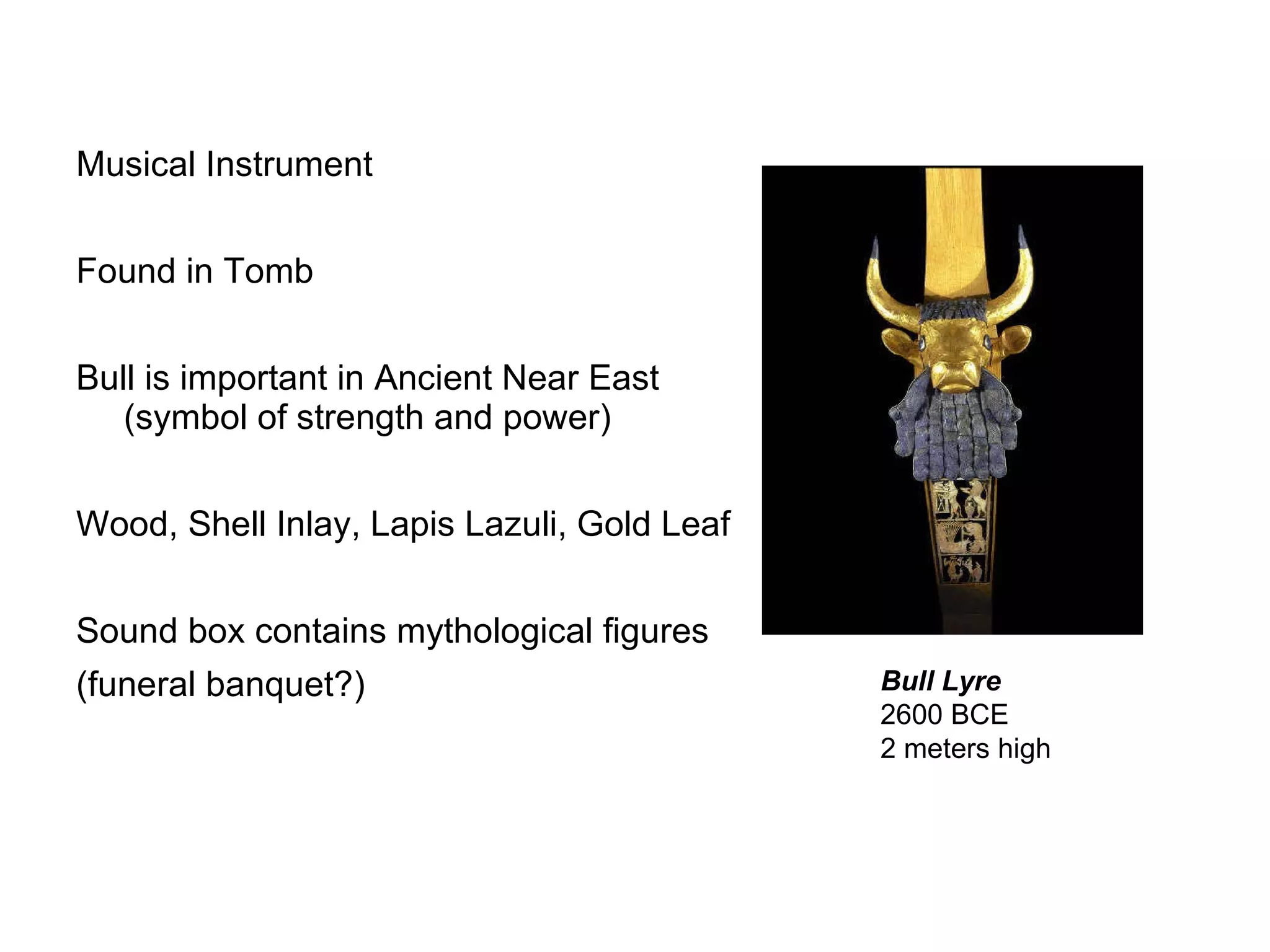 Musical Instrument Found in Tomb Bull is important in Ancient Near East (symbol of strength and power) Wood, Shell Inlay, Lapis Lazuli, Gold Leaf Sound box contains mythological figures (funeral banquet?) Bull Lyre   2600 BCE  2 meters high  