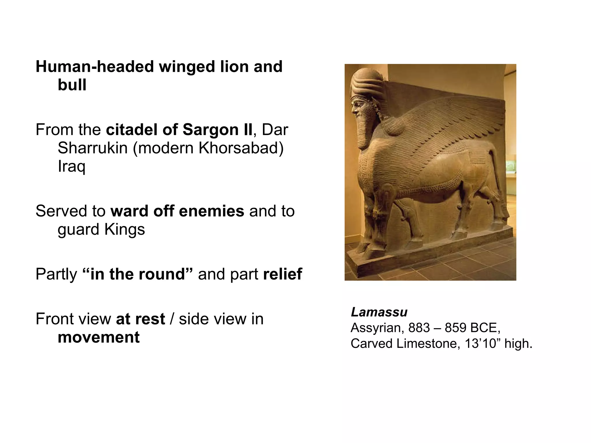 Human-headed winged lion and bull From the  citadel of Sargon II , Dar Sharrukin (modern Khorsabad) Iraq  Served to  ward off enemies  and to guard Kings Partly  “in the round”  and part  relief Front view  at rest  / side view in  movement Lamassu Assyrian, 883 – 859 BCE, Carved Limestone, 13’10” high.  