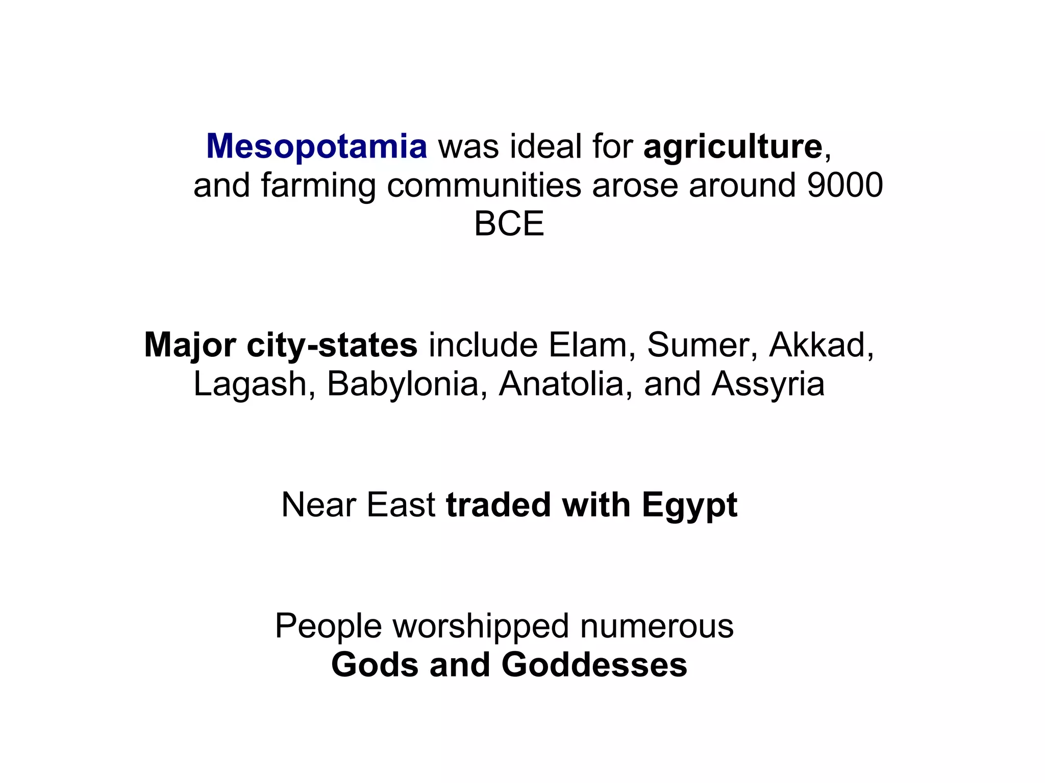 Mesopotamia  was ideal for  agriculture ,  and farming communities arose around 9000 BCE Major city-states  include Elam, Sumer, Akkad, Lagash, Babylonia, Anatolia, and Assyria Near East  traded with Egypt People worshipped numerous  Gods and Goddesses 