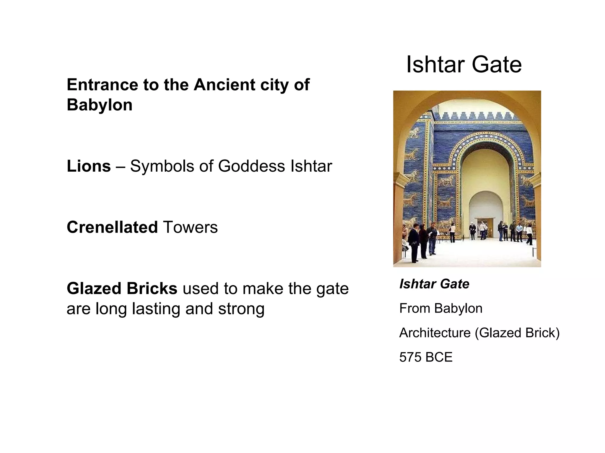 Ishtar Gate Ishtar Gate From Babylon Architecture (Glazed Brick)  575 BCE Entrance to the Ancient city of Babylon Lions  – Symbols of Goddess Ishtar Crenellated  Towers Glazed Bricks  used to make the gate are long lasting and strong 