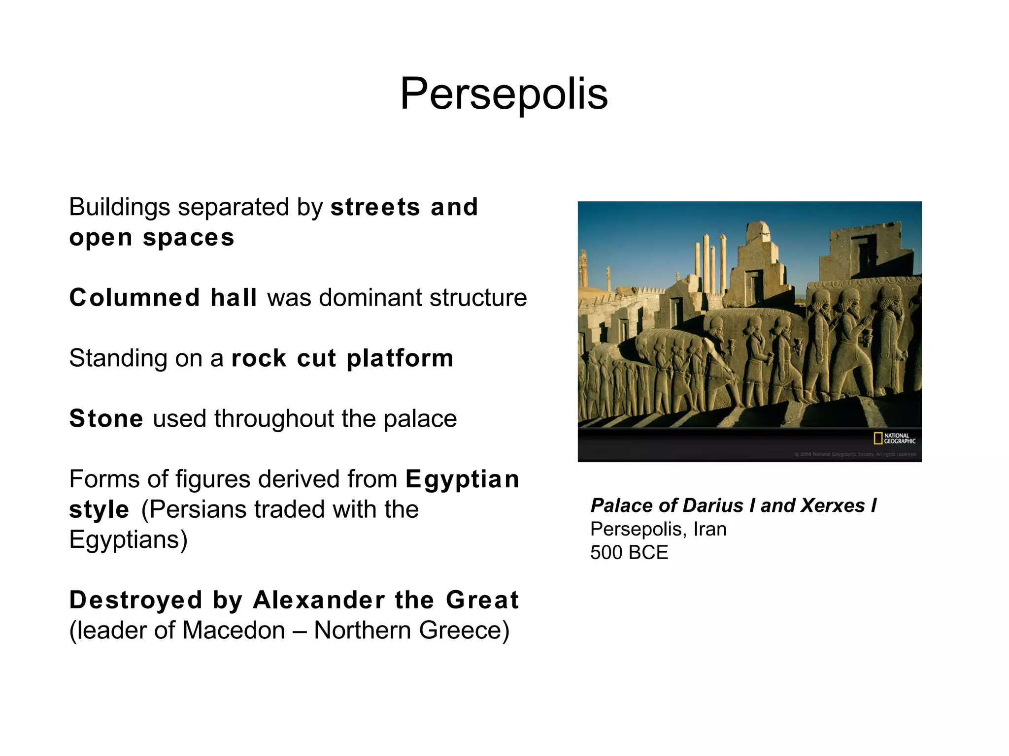 Persepolis Palace of Darius I and Xerxes I Persepolis, Iran 500 BCE Buildings separated by  streets and open spaces Columned hall  was dominant structure Standing on a  rock cut platform Stone  used throughout the palace Forms of figures derived from  Egyptian style  (Persians traded with the Egyptians) Destroyed by Alexander the Great  (leader of Macedon – Northern Greece) 
