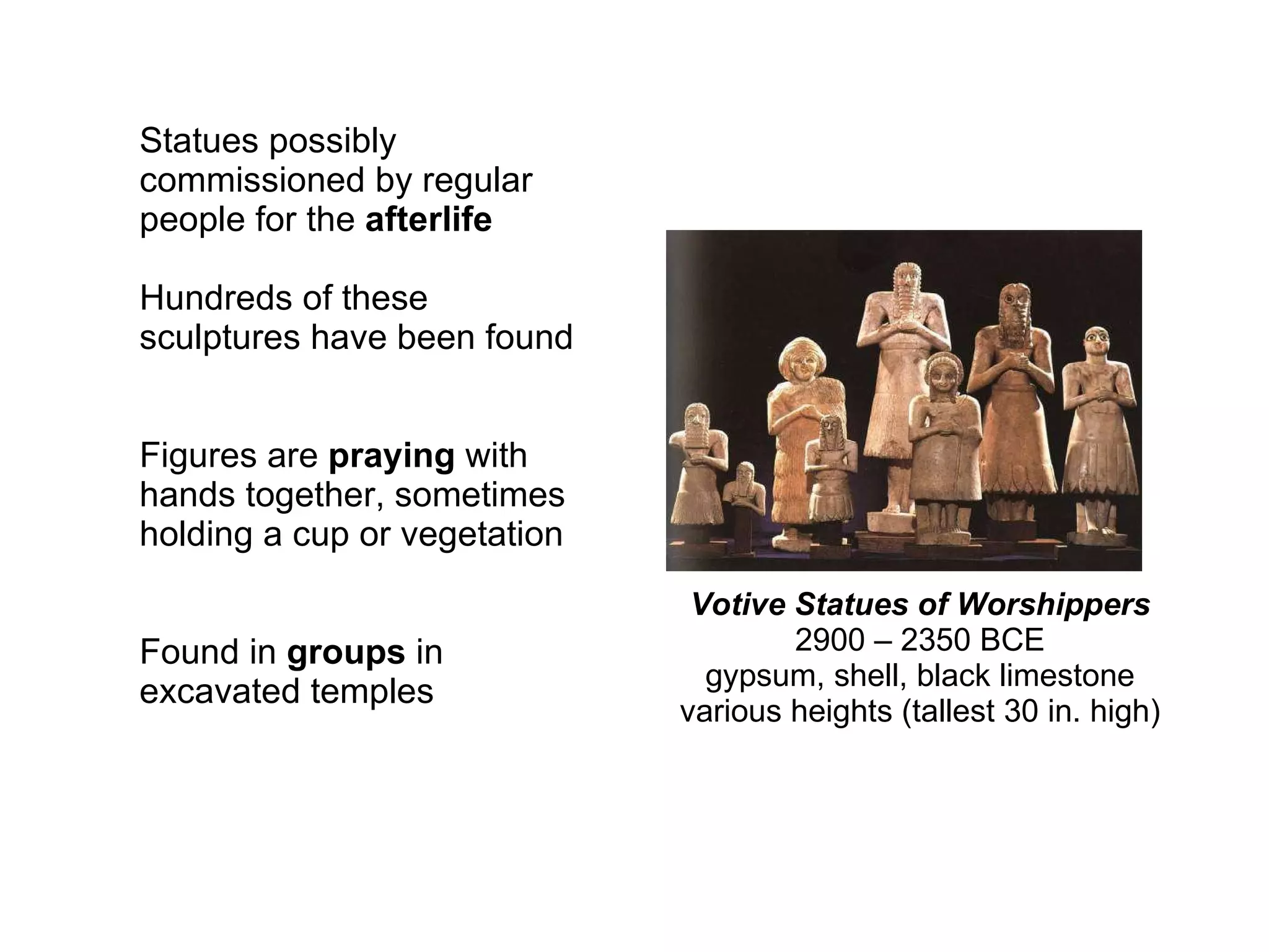 Votive Statues of Worshippers 2900 – 2350 BCE gypsum, shell, black limestone various heights (tallest 30 in. high) Statues possibly commissioned by regular people for the  afterlife Hundreds of these sculptures have been found Figures are  praying  with hands together, sometimes holding a cup or vegetation Found in  groups  in excavated temples 