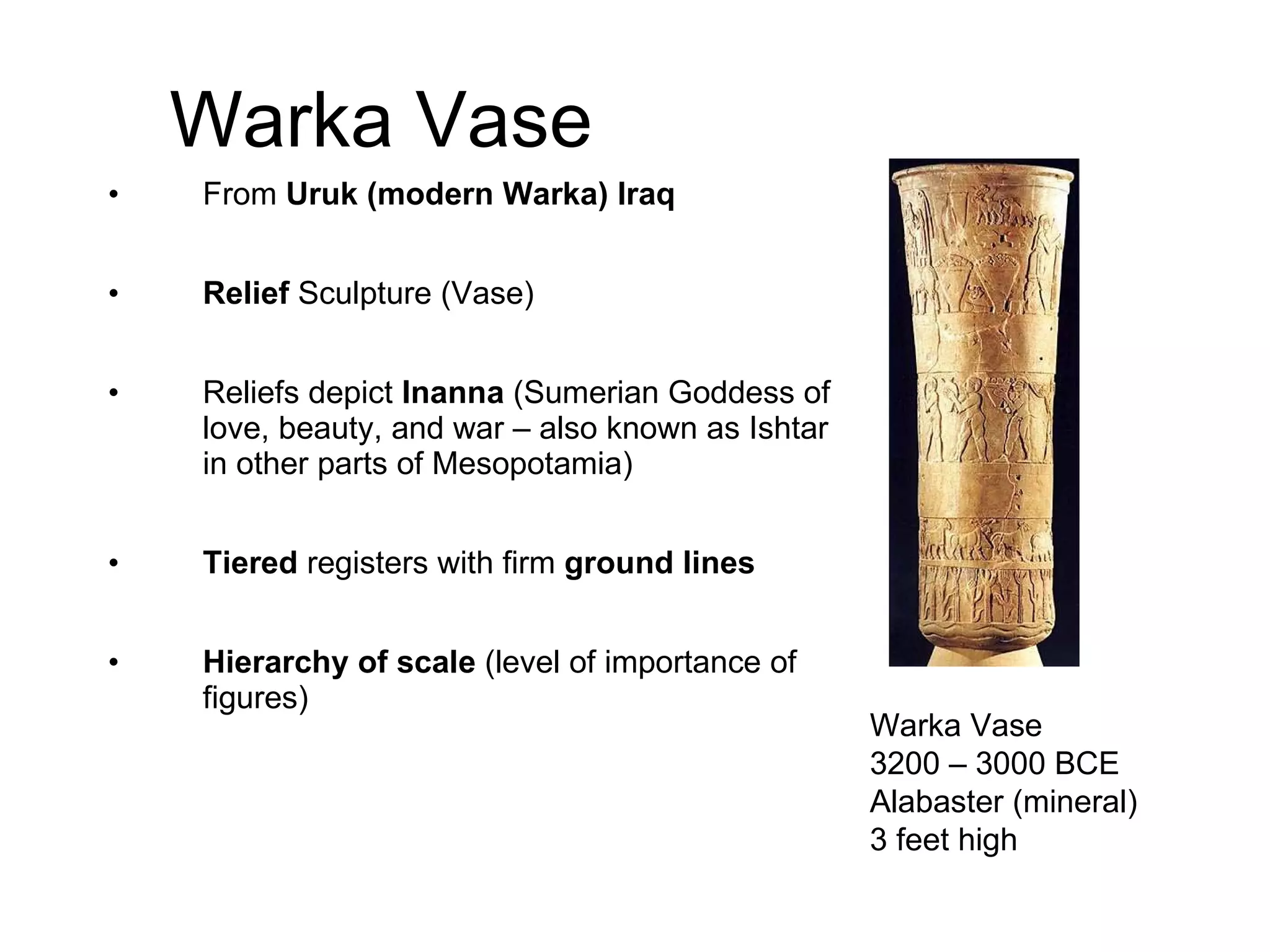 Warka Vase From  Uruk (modern Warka) Iraq Relief  Sculpture (Vase) Reliefs depict  Inanna  (Sumerian Goddess of love, beauty, and war – also known as Ishtar in other parts of Mesopotamia) Tiered  registers with firm  ground lines Hierarchy of scale  (level of importance of figures) Warka Vase 3200 – 3000 BCE Alabaster (mineral) 3 feet high 