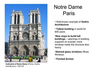 Notre Dame
Paris
• Well-known example of Gothic
Architecture
• Tallest building in world for
600 years
•New ways to build tall
buildings – openings in building,
supports on outside, more
windows made the structure less
heavy
•Stained glass windows (Rose
Window)
• Pointed Arches
Cathedral of Notre Dame (Paris), Gothic
Architecture, 1163 CE
 