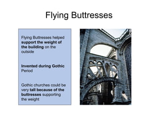Flying Buttresses
Flying Buttresses helped
support the weight of
the building on the
outside
Invented during Gothic
Period
Gothic churches could be
very tall because of the
buttresses supporting
the weight
 