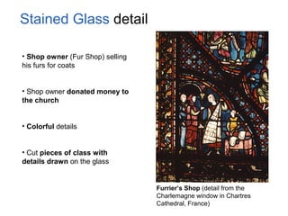 Stained Glass detail
• Shop owner (Fur Shop) selling
his furs for coats
• Shop owner donated money to
the church
• Colorful details
• Cut pieces of class with
details drawn on the glass
Furrier’s Shop (detail from the
Charlemagne window in Chartres
Cathedral, France)
 