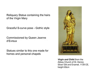 Virgin and Child (from the
Abbey Church of St. Denis),
Silver Gilt and Enamel, 1139 CE,
height 69cm
Reliquary Statue containing the hairs
of the Virgin Mary
Graceful S-curve pose - Gothic style
Commissioned by Queen Jeanne
d’Evreux
Statues similar to this one made for
homes and personal chapels
 