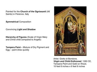 Artist: Giotto di Bondone,
Virgin and Child Enthroned, 1280 CE,
Tempera Paint and Gold on Wood,
10 feet 8 inches x 6 feet 8 inches
Painted for the Church of the Ognissanti (All
Saints) in Florence, Italy
Symmetrical Composition
Convincing Light and Shadow
Hierarchy of Figures (Scale of Virgin Mary
and Christ child compared to Angels)
Tempera Paint – Mixture of Dry Pigment and
Egg – paint dries quickly
 
