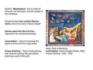 Artist: Giotti di Bondone
Lamentation, Arena Chapel (Padua, Italy)
Fresco Painting, 1305 - 1306
Giotto’s “Masterpiece” due to scale of
the work, his technique, and the quality of
the narratives
Chapel located near ancient Roman
arena, hence the name “Arena Chapel”
Stories about the life of Christ
organized into individual paintings
Lamentation – story of mourning the
death of Christ with the Virgin Mary
Fresco Painting – Type of wall painting
that involves painting into wet plaster
(painting is part of the wall)
 