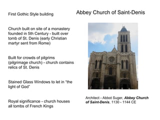 Abbey Church of Saint-DenisFirst Gothic Style building
Church built on site of a monastery
founded in 5th Century - built over
tomb of St. Denis (early Christian
martyr sent from Rome)
Built for crowds of pilgrims
(pilgrimage church) - church contains
relics of St. Denis
Stained Glass Windows to let in “the
light of God”
Royal significance - church houses
all tombs of French Kings
Architect - Abbot Suger, Abbey Church
of Saint-Denis, 1130 - 1144 CE
 