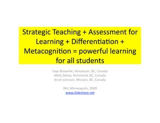 Strategic Teaching + Assessment for 
    Learning + Diﬀeren6a6on + 
Metacogni6on = powerful learning 
           for all students 
         Faye Brownlie, Vancouver, BC, Canada 
          Mehj Datoo, Richmond, BC, Canada 
          Kris6 Johnson, Mission, BC, Canada 

                IRA, Minneapolis, 2009 
                  www.slideshare.net  
 