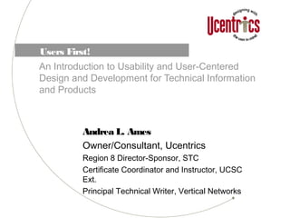 Users First!
An Introduction to Usability and User-Centered
Design and Development for Technical Information
and Products
Andrea L. Ames
Owner/Consultant, Ucentrics
Region 8 Director-Sponsor, STC
Certificate Coordinator and Instructor, UCSC
Ext.
Principal Technical Writer, Vertical Networks
 