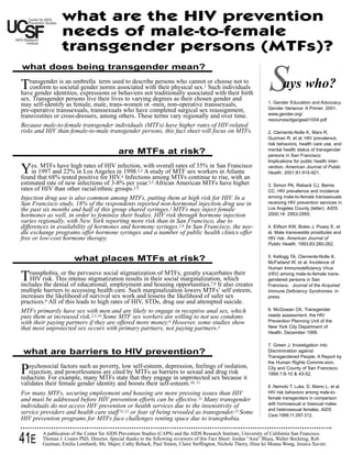 what are the HIV prevention
                  needs of male-to-female
                  transgender persons (MTFs)?
what does being transgender mean?

Transgender is an umbrella term or associated not traditionally associated choose notbirth
   conform to societal gender norms
                                   used to describe persons who cannot or
have gender identities, expressions behaviors
                                                                                      to
                                                with their physical sex. Such individuals
                                                                           with their
                                                                                     1


sex. Transgender persons live their lives to varying degrees as their chosen gender and
may self-identify as female, male, trans-women or -men, non-operative transsexuals,
                                                                                                                    S      ays who?
                                                                                                                    1. Gender Education and Advocacy.
pre-operative transsexuals, transsexuals who have completed surgical sex reassignment,                              Gender Variance: A Primer. 2001.
transvestites or cross-dressers, among others. These terms vary regionally and over time.                           www.gender.org/
                                                                                                                    resources/dge/gea01004.pdf
Because male-to-female transgender individuals (MTFs) have higher rates of HIV-related
risks and HIV than female-to-male transgender persons, this fact sheet will focus on MTFs.                          2. Clements-Nolle K, Marx R,
                                                                                                                    Guzman R, et al. HIV prevalence,
                                                                                                                    risk behaviors, health care use, and
                                                                                                                    mental health status of transgender
                                            are MTFs at risk?                                                       persons in San Francisco:
                                                                                                                    Implications for public health inter-

Yes.that 68% testedin Los Angeles in 1998. withamong MTFs sex 35% intoSanAtlantaan
found
        MTFs have high rates of HIV infection,
    in 1997 and 22%
                     positive for HIV. Infections
                                              4
                                                    overall rates of
                                               A study of MTF
                                                      2,3            workers in
                                                                                Francisco
                                                                 continue rise, with
                                                                                                                    vention. American Journal of Public
                                                                                                                    Health. 2001;91:915-921.

estimated rate of new infections of 3-8% per year.3,5 African American MTFs have higher                             3. Simon PA, Reback CJ, Bemis
rates of HIV than other racial/ethnic groups.2-5                                                                    CC. HIV prevalence and incidence
Injection drug use is also common among MTFs, putting them at high risk for HIV. In a                               among male-to-female transsexuals
San Francisco study, 18% of the respondents reported non-hormonal injection drug use in                             receiving HIV prevention services in
the past six months and half of this group shared syringes.2 MTFs may inject female                                 Los Angeles County (letter). AIDS.
hormones as well, in order to feminize their bodies. HIV risk through hormone injection                             2000;14: 2953-2955.
varies regionally, with New York reporting more risk than in San Francisco, due to
differences in availability of hormones and hormone syringes.2,6 In San Francisco, the nee-                         4. Elifson KW, Boles J, Posey E, et
dle exchange programs offer hormone syringes and a number of public health clinics offer                            al. Male transvestite prostitutes and
free or low-cost hormone therapy.                                                                                   HIV risk. American Journal of
                                                                                                                    Public Health. 1993;83:260-262.

                                                                                                                    5. Kellogg TA, Clements-Nolle K,
                        what places MTFs at risk?                                                                   McFarland W, et al. Incidence of
                                                                                                                    Human Immunodeficiency Virus

Transphobia, or the pervasive social stigmatizationhousing opportunities. It which
includes the denial of educational, employment and
                                                        of MTFs, greatly exacerbates their
    HIV risk. This intense stigmatization results in their social marginalization,
                                                                                   also creates
                                                                                         7,8
                                                                                                                    (HIV) among male-to-female trans-
                                                                                                                    gendered persons in San
                                                                                                                    Francisco. Journal of the Acquired
multiple barriers to accessing health care. Such marginalization lowers MTFs’ self esteem,                          Immune Deficiency Syndromes. in
increases the likelihood of survival sex work and lessens the likelihood of safer sex                               press.
practices.9 All of this leads to high rates of HIV, STDs, drug use and attempted suicide.
MTFs primarily have sex with men and are likely to engage in receptive anal sex, which                              6. McGowan CK. Transgender
puts them at increased risk.2,3,10 Some MTF sex workers are willing to not use condoms                              needs assessment. the HIV
with their paying partners if they are offered more money.8 However, some studies show                              Prevention Planning Unit of the
that most unprotected sex occurs with primary partners, not paying partners.3                                       New York City Department of
                                                                                                                    Health. December 1999.

                                                                                                                    7. Green J. Investigation into
 what are barriers to HIV prevention?                                                                               Discrimination against
                                                                                                                    Transgendered People: A Report by
                                                                                                                    the Human Rights Commis-sion,

Prejection, and powerlessnessMTFscited byself-esteem, depression, feelingsdrugisolation,
   sychosocial factors such as poverty, low
reduction. For example, many
                                are          MTFs as barriers to sexual and
                                                                             of
                                                                                 risk
                                     state that they engage in unprotected sex because it
                                                                                                                    City and County of San Francisco.
                                                                                                                    1994;1:8-10 & 43-52.

validates their female gender identity and boosts their self-esteem.10, 11                                          8 .Nemoto T, Luke, D, Mamo L, et al.
For many MTFs, securing employment and housing are more pressing issues than HIV                                    HIV risk behaviors among male-to-
and must be addressed before HIV prevention efforts can be effective.11 Many transgender                            female transgenders in comparison
                                                                                                                    with homosexual or bisexual males
individuals do not access HIV prevention or health services due to the insensitivity of
                                                                                                                    and heterosexual females. AIDS
service providers and health care staff 11,12 or fear of being revealed as transgender.13 Some                      Care.1999;11:297-312.
HIV prevention programs for MTFs face challenges renting space due to transphobia.

         A publication of the Center for AIDS Prevention Studies (CAPS) and the AIDS Research Institute, University of California San Francisco.
41E      Thomas J. Coates PhD, Director. Special thanks to the following reviewers of this Fact Sheet: Jordan “Asia” Blaza, Walter Bockting, Rob
         Guzman, Emilia Lombardi, Ms. Major, Cathy Reback, Paul Simon, Claire Steffington, Nichole Theiry, Hina lei Moana Wong, Jessica Xavier.
 