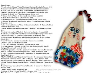   Exposiciones  “ Conciencia ecológica” Plaza Municipal Sabinas Coahuila Verano 2001 “ Semana Cultural” Centro de la comunidad Udem Primavera 2005  “ Edgar Allan Poe” Centro de la comunidad Udem Primavera 2005 “ Mares y Nostalgias” Centro de la comunidad Udem  Otoño 2005 “ Festival Bella Vía 2005” Barrio Antiguo Otoño 2005 “ Tributo TinTan” Sala de Eventos Udem  Primavera 2006 “ Arte Urbano” Biblioteca Udem Otoño 2005 “ Arte Propuesta 2” Centro de la Comunidad Udem Otoño 2006 “ Principio” Exposición individual Club de Leones Sabinas Coahuila Primavera 2006 “ Artes México/Colombia” Exposición colectiva Salón de Damas Sabinas Coahuila Primavera 2006 “ Polvo” Exposición individual Centro Cultural Trece Lunas Invierno 2006 “ Festival Intercultural” Galería Color de los Sueños Verano 2007 “ Un Grito por la Paz” Museo Metropolitano de Monterrey Verano 2007  "intervención 4307" Exposición Colectiva UdeM Otoño 2007 “ Polvo y Aparte” Exposición individual Galería Color de los Sueños Otoño 2007 "Siete" Colectiva Galería Color de los Sueños Enero 2008 "Modulo Uno" UdeM Febrero 2008 "Expo Col" Galería Color de los Sueños Marzo 2008 “ Eco, naturaleza” Centro Cultural y Art Bar Casa Amarilla Barrio Antiguo Monterrey NL Abril 2008 “ Allium” Exposición colectiva Galería Color de los Sueños, Presentación final de Estudio intermedio de proyectos UdeM primavera 2008 “ Exma” Exposición Colectiva de Estudiantes de Diseño Biblioteca UdeM abril 2008.  “ My World My Dream” Exposición Colectiva de video experimental en Academia Central de Bellas Artes en Beijing China, Verano 2008 “ intervenciones” en 798 Chaoyang District Beijing China Verano 2008 “ Greek” Exposición en Galería Manos Pazianos, Chaoyang China verano 2008.  “ Semblanzas y perspectivas” Galería El color de los sueños Monterrey Verano 2008. “ menta” topaz deluxe Monterrey NL “ Festival de Arte Urbano” UdeM Noviembre 2008 *”diseño del premio al talento mexicano del año para Alondra De La Parra, directora de la Orquesta Filarmonica de las Americas”  2008  “ Femineo Extasis de Cuahutemoc Suarez” La Casa, Chihuahua Noviembre 2008  “ Monterrey Fashion Fest” museo del acero Horno 3 2008  http://sintantosmodales.tumblr.com 