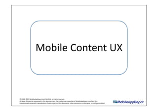 Mobile Content UX 



© 2008 ‐ 2009 MobileAppDepot.com Sdn Bhd. All rights reserved. 
All ideas & materials presented in this document are the intellectual properDes of MobileAppDepot.com Sdn. Bhd. 
Unauthorised use and/or reproducDon of part or parts of this document, either electronic or otherwise, is strictly prohibited. 
 