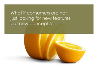 What if consumers are not
just looking for new features
but new concepts?
 