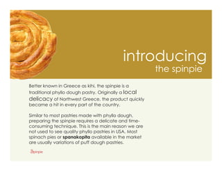 introducing
                                                       the spinpie
Better known in Greece as kihi, the spinpie is a
traditional phyllo dough pastry. Originally a local
delicacy of Northwest Greece, the product quickly
became a hit in every part of the country.

Similar to most pastries made with phyllo dough,
preparing the spinpie requires a delicate and time-
consuming technique. This is the main reason we are
not used to see quality phyllo pastries in USA. Most
spinach pies or spanakopita available in the market
are usually variations of puff dough pastries.
 