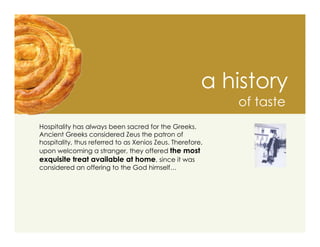 a history
                                                           of taste
Hospitality has always been sacred for the Greeks.
Ancient Greeks considered Zeus the patron of
hospitality, thus referred to as Xenios Zeus. Therefore,
upon welcoming a stranger, they offered the most
exquisite treat available at home, since it was
considered an offering to the God himself…
 