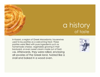 a history
                                                     of taste
In Kozani, a region of Greek Macedonia, housewives
used to lay pastries as a welcoming treat. These
pastries were filled with pure ingredients such as
homemade cheese, vegetables growing in their
backyard, or even sweet cream made out of fresh
milk. Afterwards, they were rolled, enclosing
all savories of the Greek land, twisted like a
snail and baked in a wood oven.
 