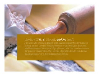 phyllo-(ﬁl!", #) (Greek $%&&' 'leaf')
/ is a dough of many paper-thin layers separated by ﬁlms of
butter and is used to make pastries originating in Eastern
Mediterranean. Versions of phyllo can also be used as crusts
for pies or casseroles. The layers of phyllo dough can be as
thick as paper or a few millimeters thick.
 