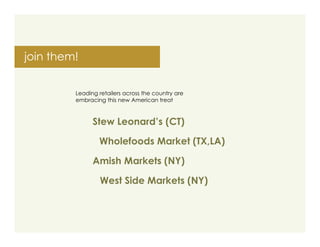 join them!


         Leading retailers across the country are
         embracing this new American treat



               Stew Leonard’s (CT)

                 Wholefoods Market (TX,LA)

               Amish Markets (NY)

                  West Side Markets (NY)
 