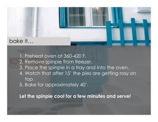 bake it…

   1. Preheat oven at 360-420 F.
   2. Remove spinpie from freezer.
   3. Place the spinpie in a tray and into the oven.
   4. Watch that after 15’ the pies are getting rosy on
      top.
   5. Bake for approximately 40’.

   Let the spinpie cool for a few minutes and serve!
 