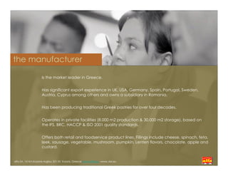 the manufacturer

                     Is the market leader in Greece.


                     Has significant export experience in UK, USA, Germany, Spain, Portugal, Sweden,
                     Austria, Cyprus among others and owns a subsidiary in Romania.


                     Has been producing traditional Greek pastries for over four decades.


                     Operates in private facilities (8.000 m2 production & 30.000 m2 storage), based on
                     the IFS, BRC, HACCP & ISO 2001 quality standards.


                     Offers both retail and foodservice product lines. Fillings include cheese, spinach, feta,
                     leek, sausage, vegetable, mushroom, pumpkin, Lenten flavors, chocolate, apple and
                     custard.


alfa SA, 1st Km.Kozanis-Argilou 501 00 Kozani, Greece www.alfak.gr –www..kixi.eu
 