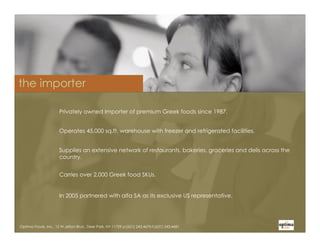 the importer

                      Privately owned Importer of premium Greek foods since 1987.


                      Operates 45,000 sq.ft. warehouse with freezer and refrigerated facilities.


                      Supplies an extensive network of restaurants, bakeries, groceries and delis across the
                      country.


                      Carries over 2,000 Greek food SKUs.


                      In 2005 partnered with alfa SA as its exclusive US representative.




Optima Foods, Inc., 15 W.Jefryn Blvd., Deer Park, NY 11729 p:(631) 243.4670-f:(631) 243.4681
 