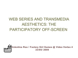 WEB SERIES AND TRANSMEDIA AESTHETICS: THE PARTICIPATORY OFF-SCREEN   Valentina Rao / Factory Girl Games @ Video Vortex 4 23/05/ 2009 