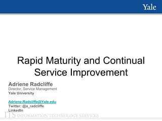 Rapid Maturity and Continual
        Service Improvement
Adriene Radcliffe
Director, Service Management
Yale University

Adriene.Radcliffe@Yale.edu
Twitter: @a_radcliffe
LinkedIn
 