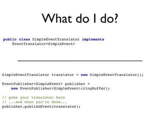 What do I do?
public class SimpleEventTranslator implements
    EventTranslator<SimpleEvent>




SimpleEventTranslator translator = new SimpleEventTranslator();

EventPublisher<SimpleEvent> publisher =
    new EventPublisher<SimpleEvent>(ringBuffer);

// poke your translator here
// ...and when you’re done...
publisher.publishEvent(translator);
 