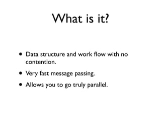 What is it?

• Data structure and work ﬂow with no
  contention.
• Very fast message passing.
• Allows you to go truly parallel.
 