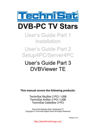 DVB-PC TV Stars  User s Guide Part 1      Installation  User s Guide Part 2 Setup4PC/Server4PC  User s Guide Part 3    DVBViewer TEThis manual covers the following products:       TechniSat SkyStar 2 PCI / USB       TechniSat AirStar 2 PCI / USB         TechniSat CableStar 2 PCI           Document Release Date: September 07   Copyright © TechniSat Digital GmbH All Rights Reserved                                                       Version 4.4.1             http://krimo666.mylivepage.com/ 