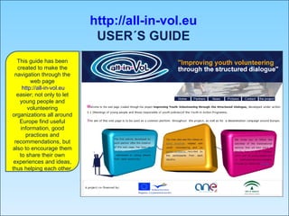 http://all-in-vol.eu USER´S GUIDE This guide has been created to make the navigation through the web page http://all-in-vol.eu  easier; not only to let young people and volunteering organizations all around Europe find useful information, good practices and recommendations, but also to encourage them to share their own experiences and ideas, thus helping each other. 