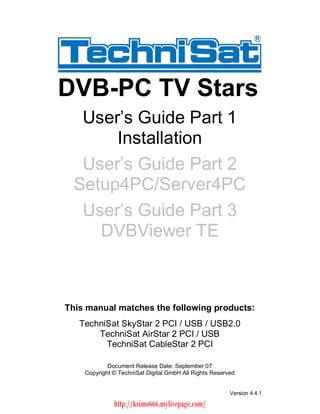 DVB-PC TV Stars   User s Guide Part 1       Installation   User s Guide Part 2  Setup4PC/Server4PC   User s Guide Part 3     DVBViewer TEThis manual matches the following products:   TechniSat SkyStar 2 PCI / USB / USB2.0       TechniSat AirStar 2 PCI / USB         TechniSat CableStar 2 PCI            Document Release Date: September 07    Copyright © TechniSat Digital GmbH All Rights Reserved                                                        Version 4.4.1              http://krimo666.mylivepage.com/ 