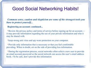 Good Social Networking Habits!
Common sense, caution and skepticism are some of the strongest tools you
have to protect yourself...
Registering an account: continued...

Review the privacy policy and terms of service before signing up for an account.—
it may provide information regarding the use of your private information and who it
may be shared with.

keep strong anti virus and spy-ware protection on your computer.

Provide only information that is necessary or that you feel comfortable
providing. When in doubt, err on the side of providing less information.

During the registration process, social networks often solicit a new user to provide
an email account password so the social network can access the user’s email address
book.--To be safe, don’t provide this information
 