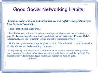 Good Social Networking Habits!
Common sense, caution and skepticism are some of the strongest tools you
have to protect yourself...
Tips of using Social Networks...

Familiarize yourself with the privacy settings available on any social network you
use. On Facebook, make sure that your default privacy setting is " Friends Only".
Alternatively, use the "Custom" setting and set to maximum privacy.

Don’t share your birthday, age, or place of birth. This information could be useful to
identity thieves and to data mining companies
I.Study done by the Carnegie Mellon found that Social Security numbers can be predicted
based on publicly-available information, including your birthday, age and place of birth. The
Social Security Administration began randomized numbers on June 25, 2011.
continued...
 