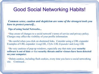 Good Social Networking Habits!
Common sense, caution and skepticism are some of the strongest tools you
have to protect yourself...
Tips of using Social Networks...

Stay aware of changes to a social network’s terms of service and privacy policy.
Changes may affect the visibility of your profile information

Be careful when you click on shortened links. Consider using a URL expander
Examples of URL expander: LongURL, Clybs URL Expander and Long URL

Be very cautious of pop-up windows, especially any that state your security
software is out of date or that security threats and/or viruses have been detected
on your computer.

Delete cookies, including flash cookies, every time you leave a social networking
site. Continued...
 